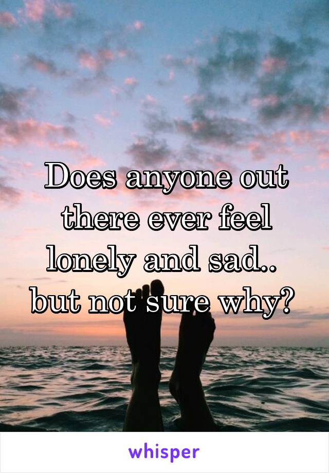 Does anyone out there ever feel lonely and sad.. 
but not sure why? 