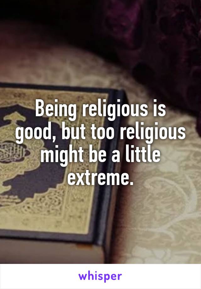 Being religious is good, but too religious might be a little extreme.