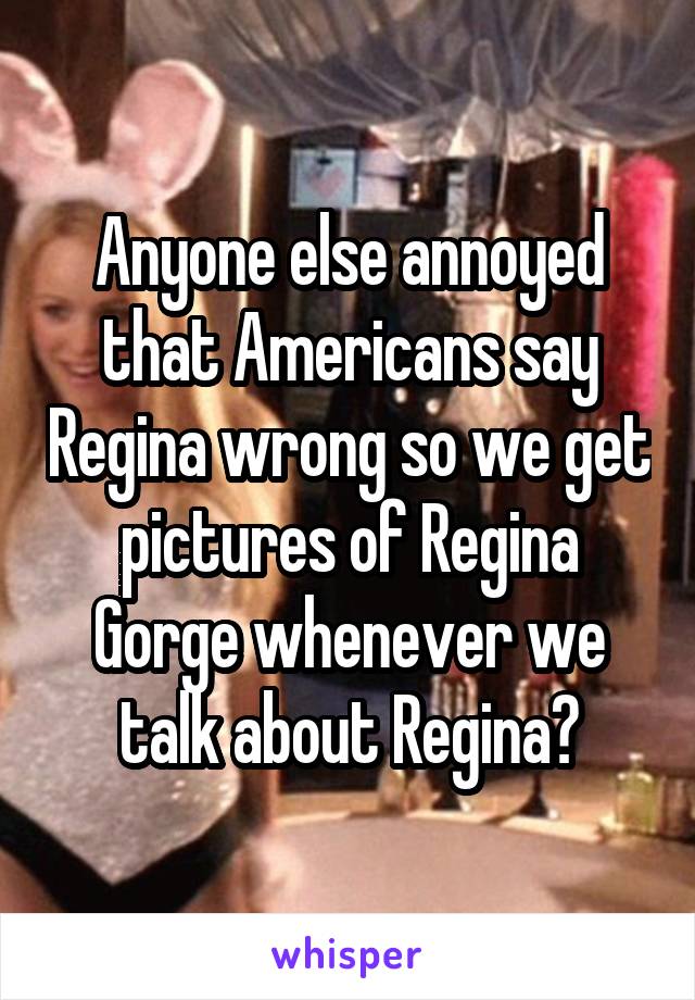 Anyone else annoyed that Americans say Regina wrong so we get pictures of Regina Gorge whenever we talk about Regina?