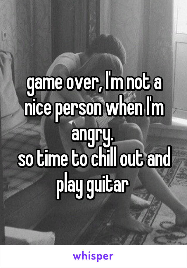 game over, I'm not a nice person when I'm angry. 
so time to chill out and play guitar 