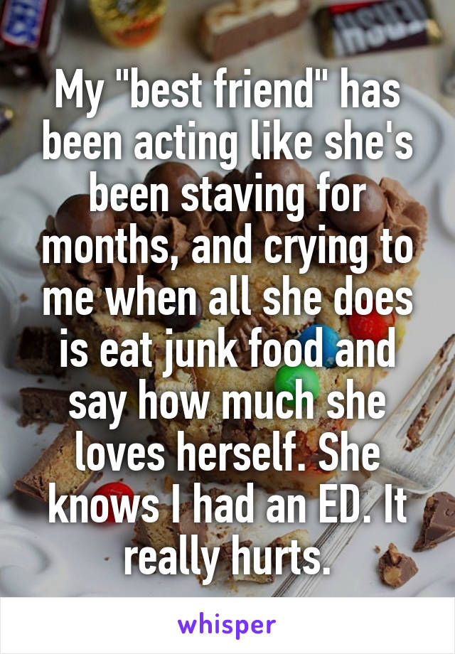 My "best friend" has been acting like she's been staving for months, and crying to me when all she does is eat junk food and say how much she loves herself. She knows I had an ED. It really hurts.