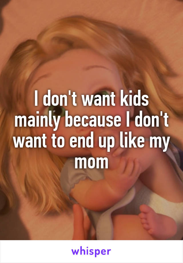 I don't want kids mainly because I don't want to end up like my mom