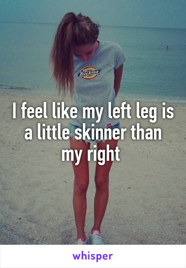 I feel like my left leg is a little skinner than my right 