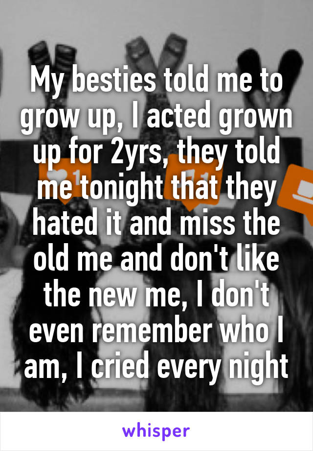 My besties told me to grow up, I acted grown up for 2yrs, they told me tonight that they hated it and miss the old me and don't like the new me, I don't even remember who I am, I cried every night