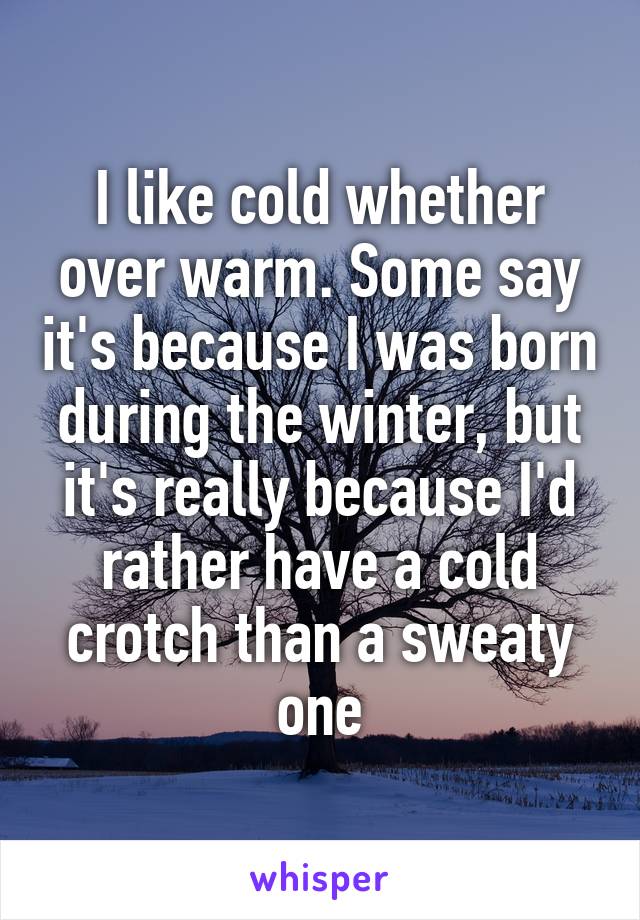 I like cold whether over warm. Some say it's because I was born during the winter, but it's really because I'd rather have a cold crotch than a sweaty one