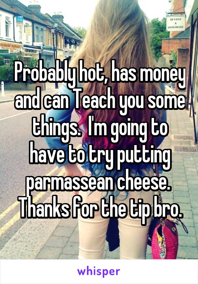 Probably hot, has money and can Teach you some things.  I'm going to have to try putting parmassean cheese.  Thanks for the tip bro.