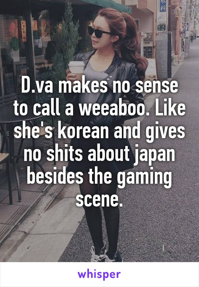 D.va makes no sense to call a weeaboo. Like she's korean and gives no shits about japan besides the gaming scene.