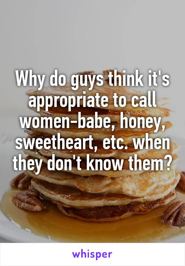 Why do guys think it's appropriate to call women-babe, honey, sweetheart, etc. when they don't know them? 