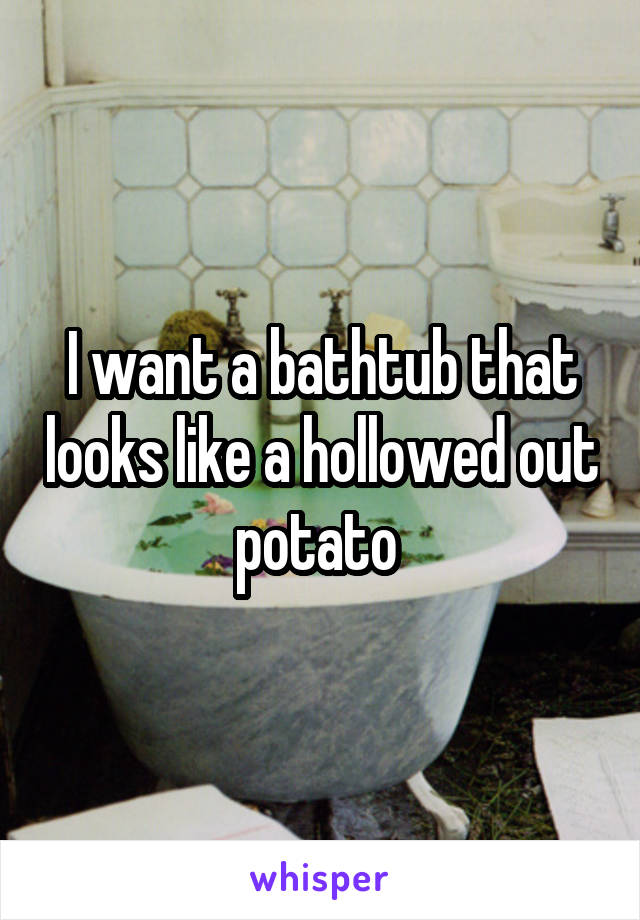 I want a bathtub that looks like a hollowed out potato 