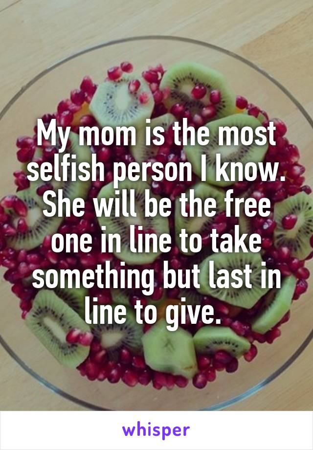 My mom is the most selfish person I know. She will be the free one in line to take something but last in line to give. 