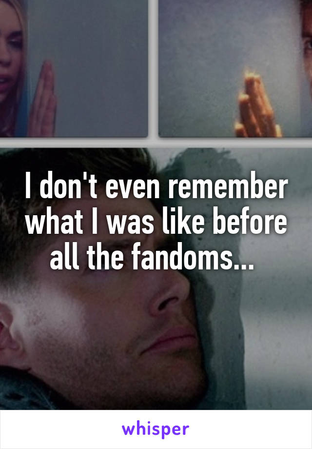 I don't even remember what I was like before all the fandoms... 