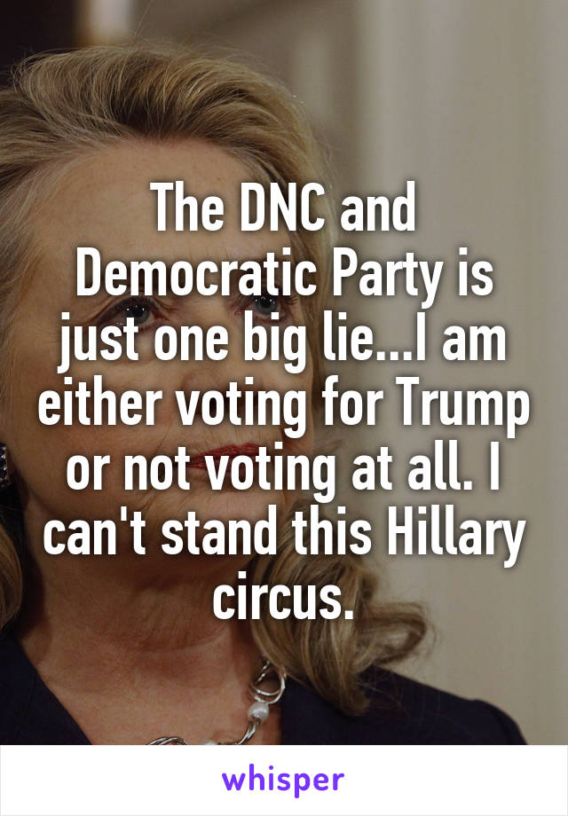 The DNC and Democratic Party is just one big lie...I am either voting for Trump or not voting at all. I can't stand this Hillary circus.