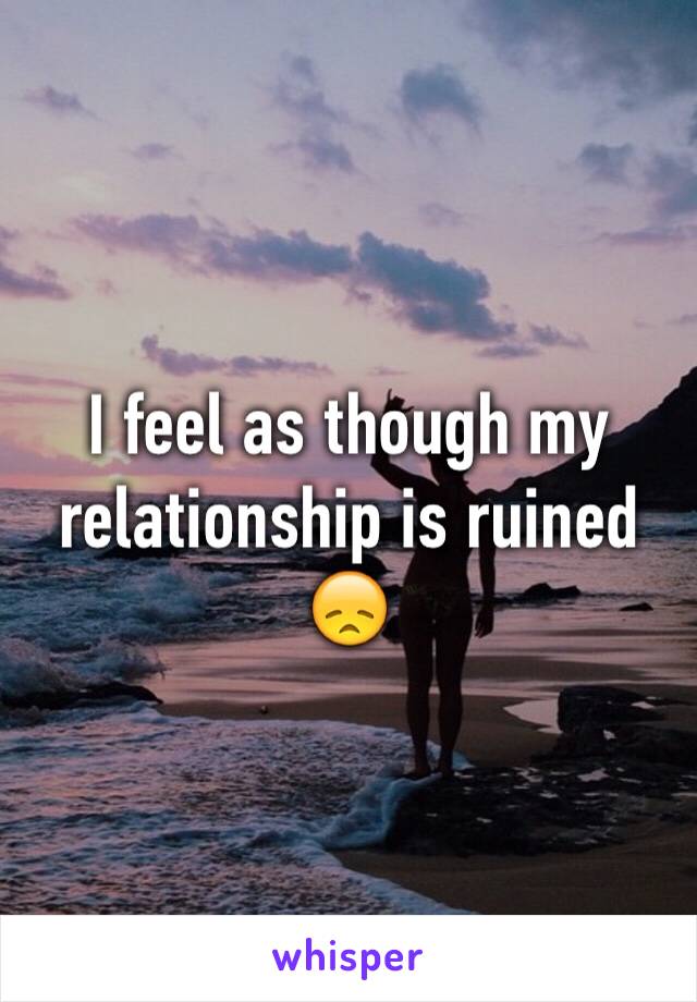 I feel as though my relationship is ruined 😞