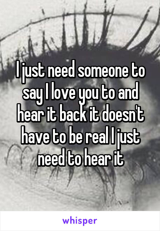 I just need someone to say I love you to and hear it back it doesn't have to be real I just need to hear it