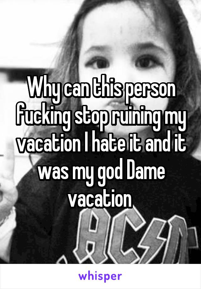 Why can this person fucking stop ruining my vacation I hate it and it was my god Dame vacation 