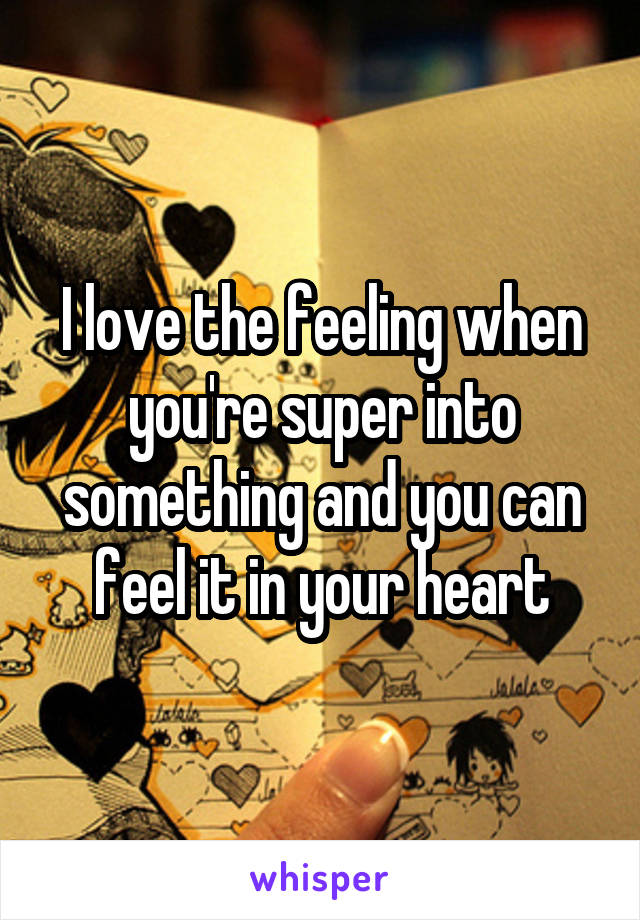 I love the feeling when you're super into something and you can feel it in your heart