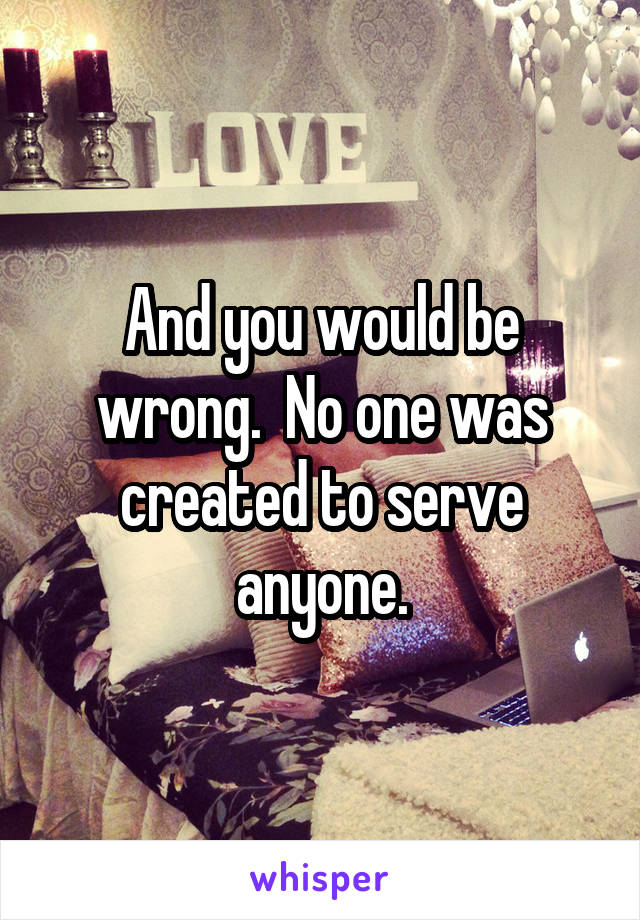 And you would be wrong.  No one was created to serve anyone.