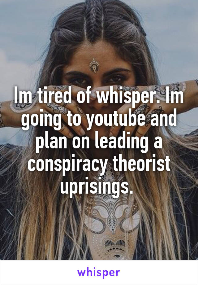 Im tired of whisper. Im going to youtube and plan on leading a conspiracy theorist uprisings. 