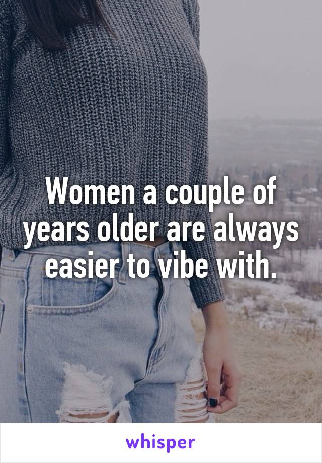 Women a couple of years older are always easier to vibe with.