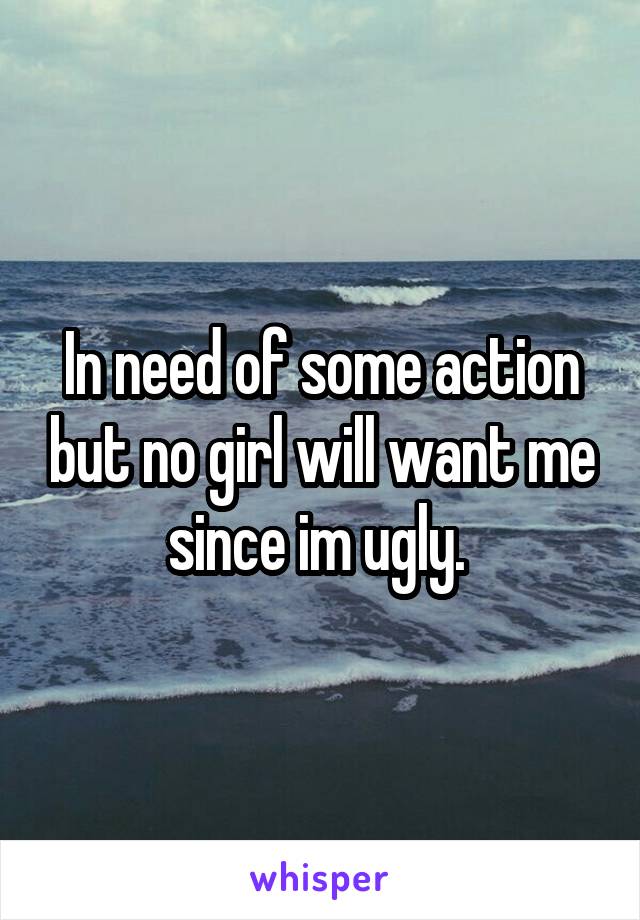 In need of some action but no girl will want me since im ugly. 