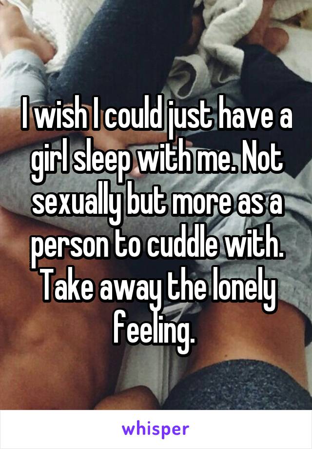 I wish I could just have a girl sleep with me. Not sexually but more as a person to cuddle with. Take away the lonely feeling. 