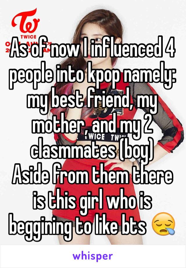 As of now I influenced 4 people into kpop namely: my best friend, my mother, and my 2 clasmmates (boy) 
Aside from them there is this girl who is beggining to like bts 😪