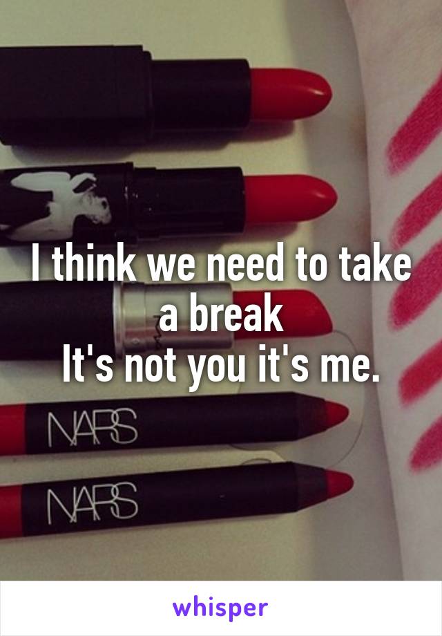 I think we need to take a break
It's not you it's me.