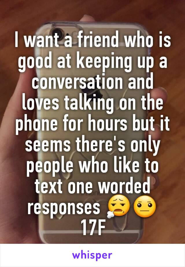 I want a friend who is good at keeping up a conversation and loves talking on the phone for hours but it seems there's only people who like to text one worded responses 😧😐
17F