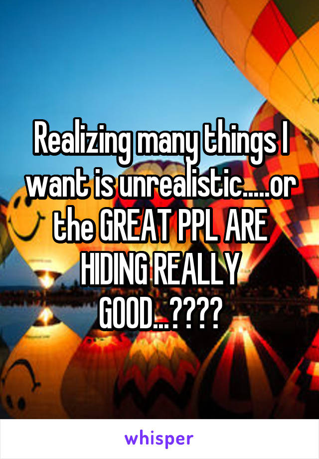 Realizing many things I want is unrealistic.....or the GREAT PPL ARE HIDING REALLY GOOD...????