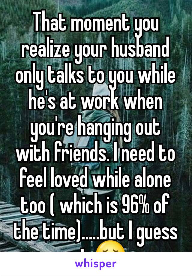 That moment you realize your husband only talks to you while he's at work when you're hanging out with friends. I need to feel loved while alone too ( which is 96% of the time).....but I guess not 😞