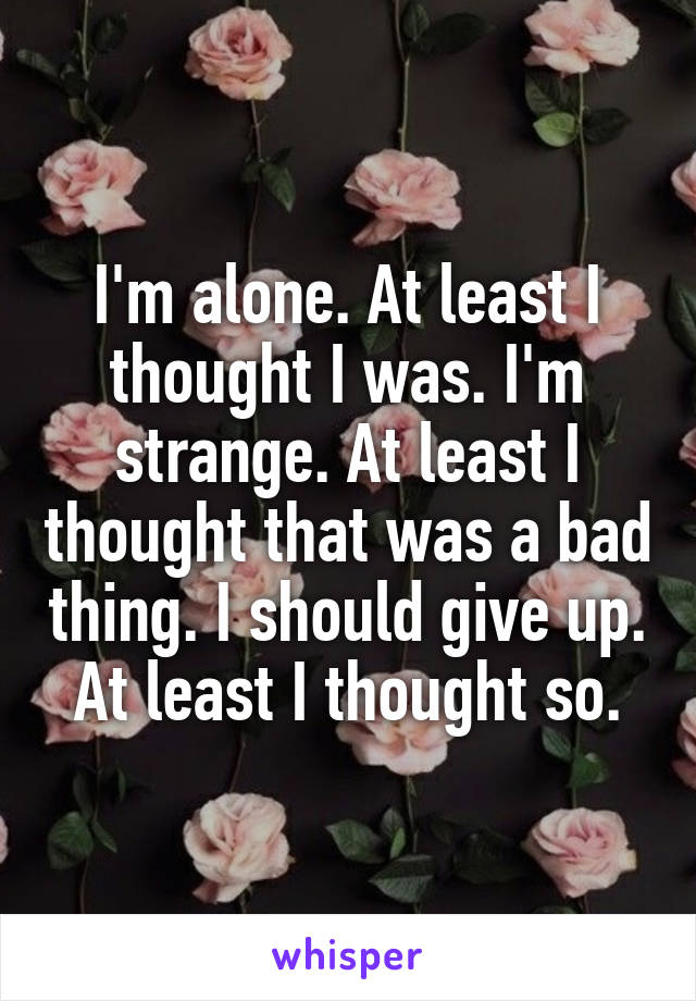 I'm alone. At least I thought I was. I'm strange. At least I thought that was a bad thing. I should give up. At least I thought so.