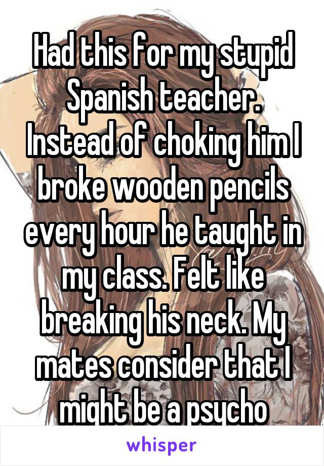 Had this for my stupid Spanish teacher. Instead of choking him I broke wooden pencils every hour he taught in my class. Felt like breaking his neck. My mates consider that I might be a psycho