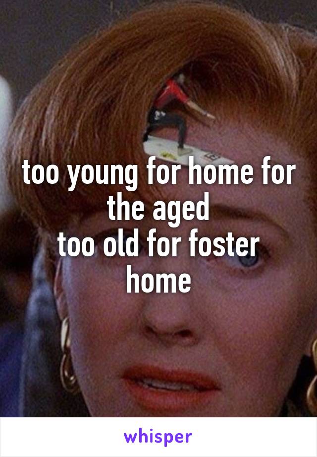 too young for home for the aged
too old for foster home