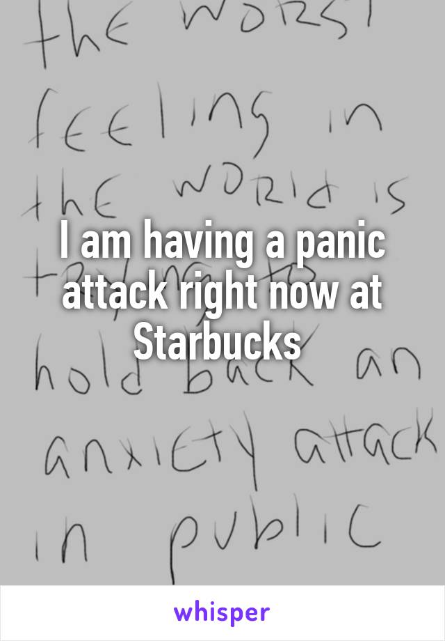 I am having a panic attack right now at Starbucks 
