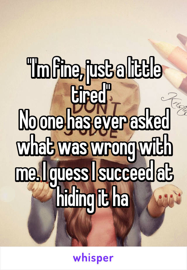 "I'm fine, just a little tired"  
No one has ever asked what was wrong with me. I guess I succeed at hiding it ha 