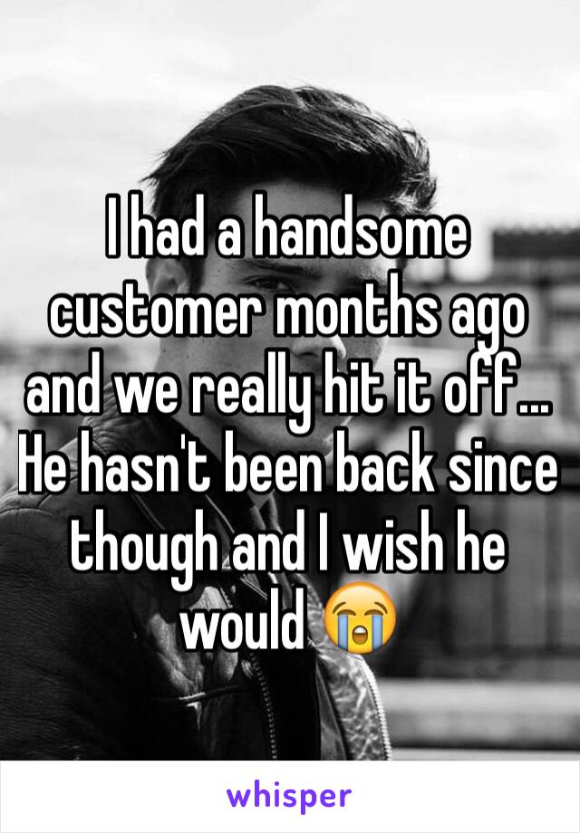 I had a handsome customer months ago and we really hit it off... He hasn't been back since though and I wish he would 😭