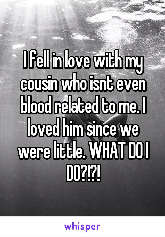 I fell in love with my cousin who isnt even blood related to me. I loved him since we were little. WHAT DO I DO?!?!