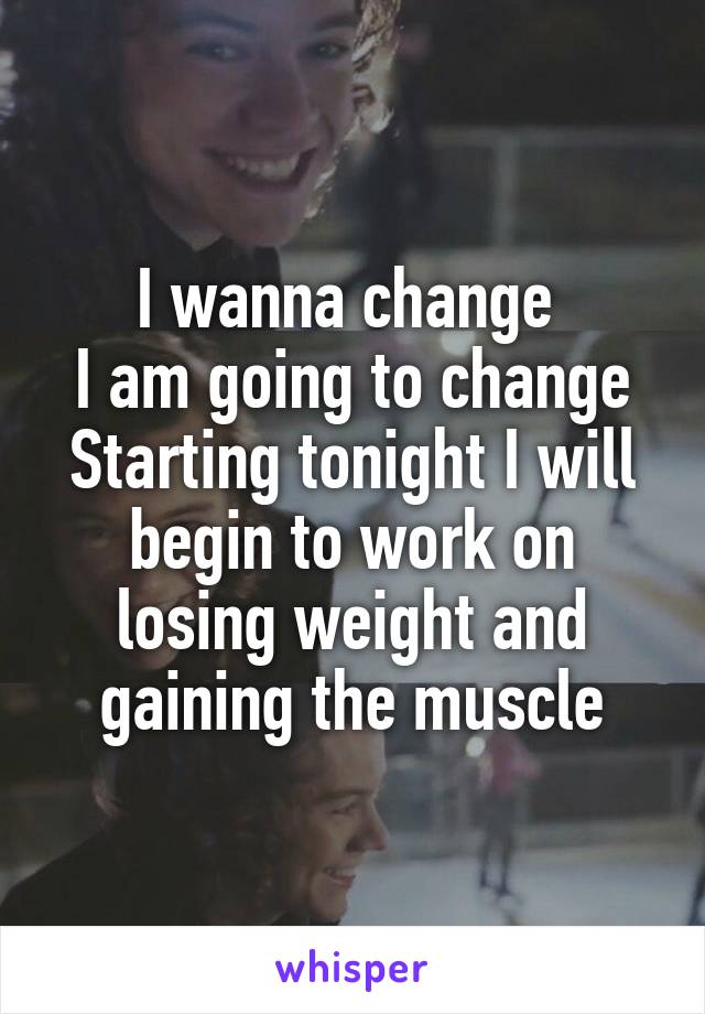 I wanna change 
I am going to change
Starting tonight I will begin to work on losing weight and gaining the muscle