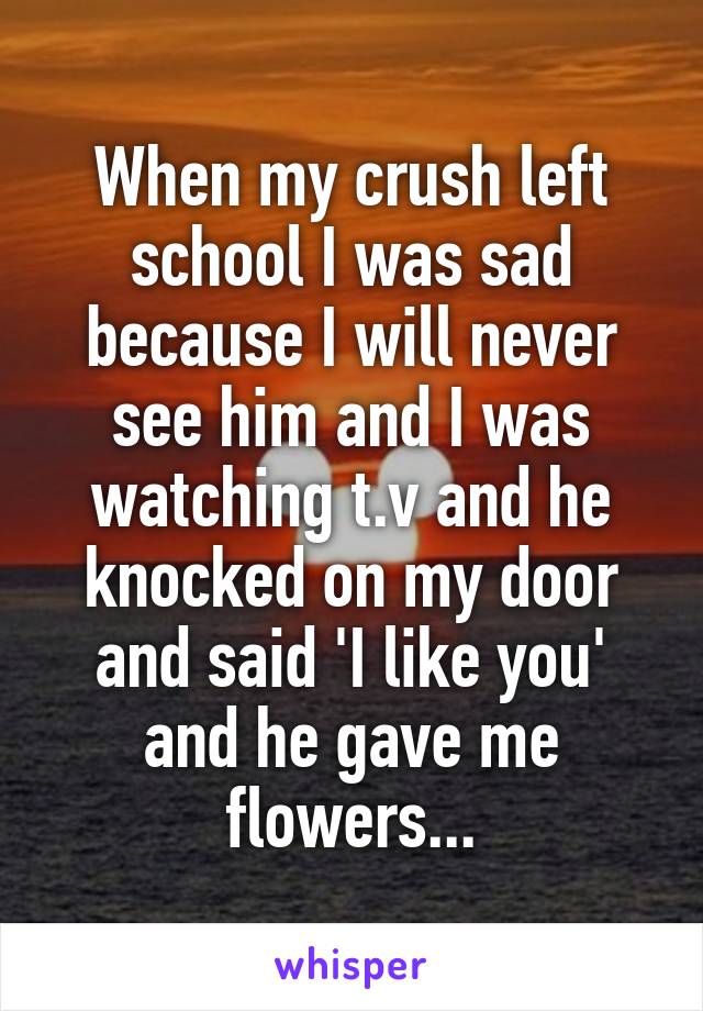 When my crush left school I was sad because I will never see him and I was watching t.v and he knocked on my door and said 'I like you' and he gave me flowers...