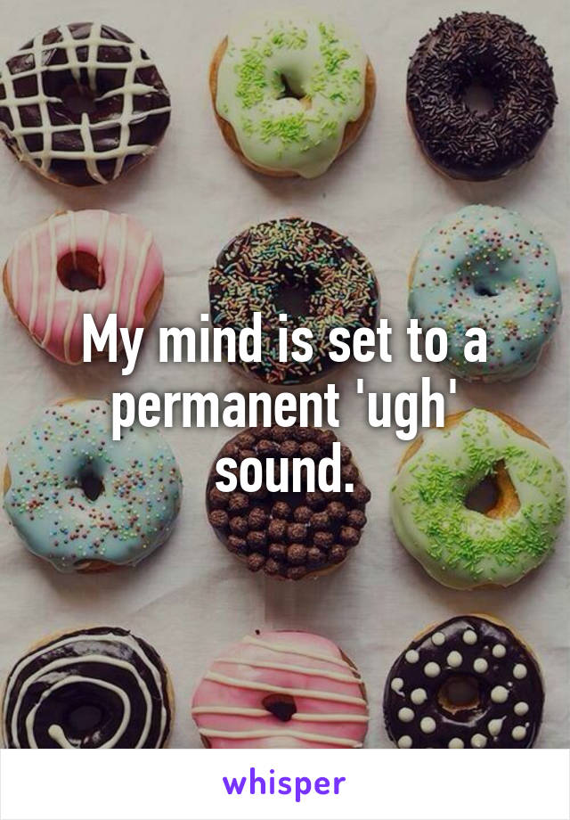 My mind is set to a permanent 'ugh' sound.