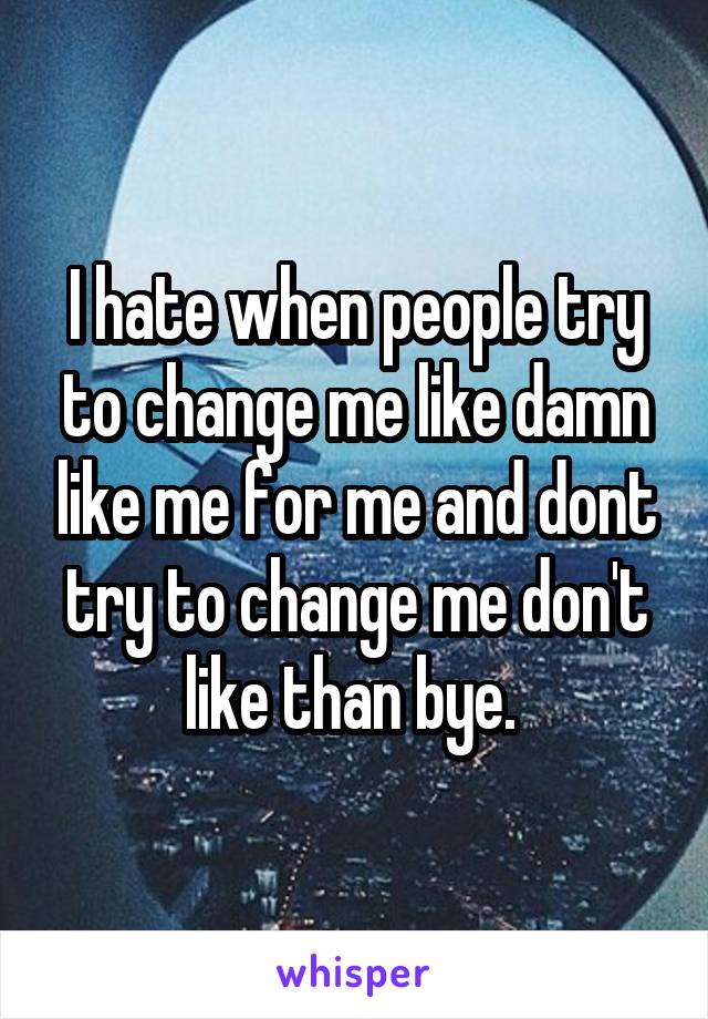 I hate when people try to change me like damn like me for me and dont try to change me don't like than bye. 