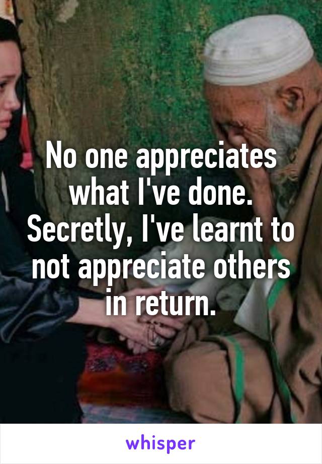 No one appreciates what I've done. Secretly, I've learnt to not appreciate others in return.