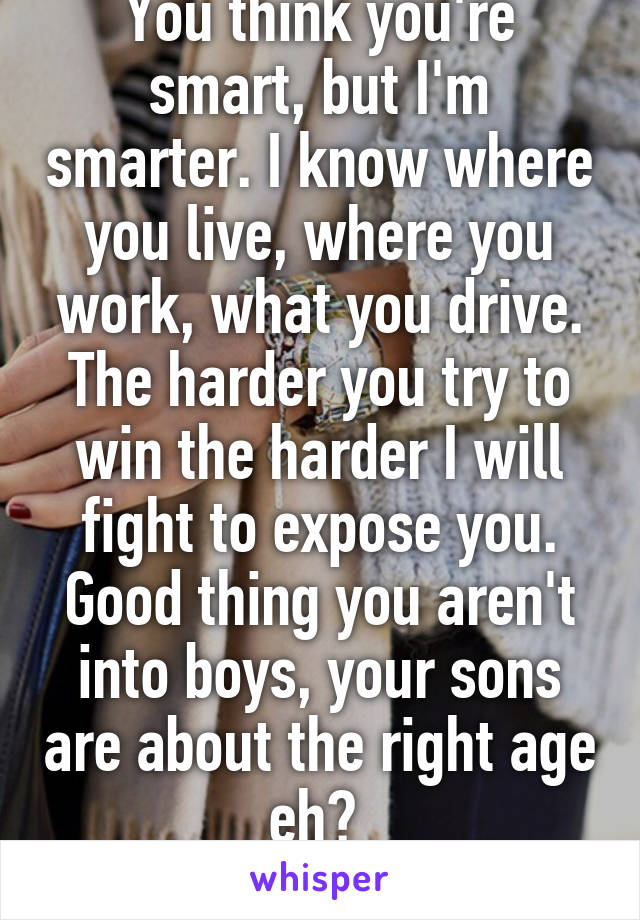 You think you're smart, but I'm smarter. I know where you live, where you work, what you drive. The harder you try to win the harder I will fight to expose you. Good thing you aren't into boys, your sons are about the right age eh? 
Biding my time.  