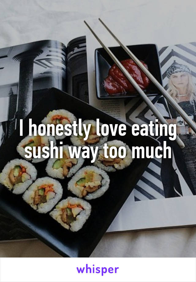 I honestly love eating sushi way too much