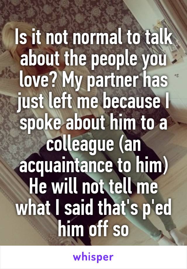 Is it not normal to talk about the people you love? My partner has just left me because I spoke about him to a colleague (an acquaintance to him) He will not tell me what I said that's p'ed him off so