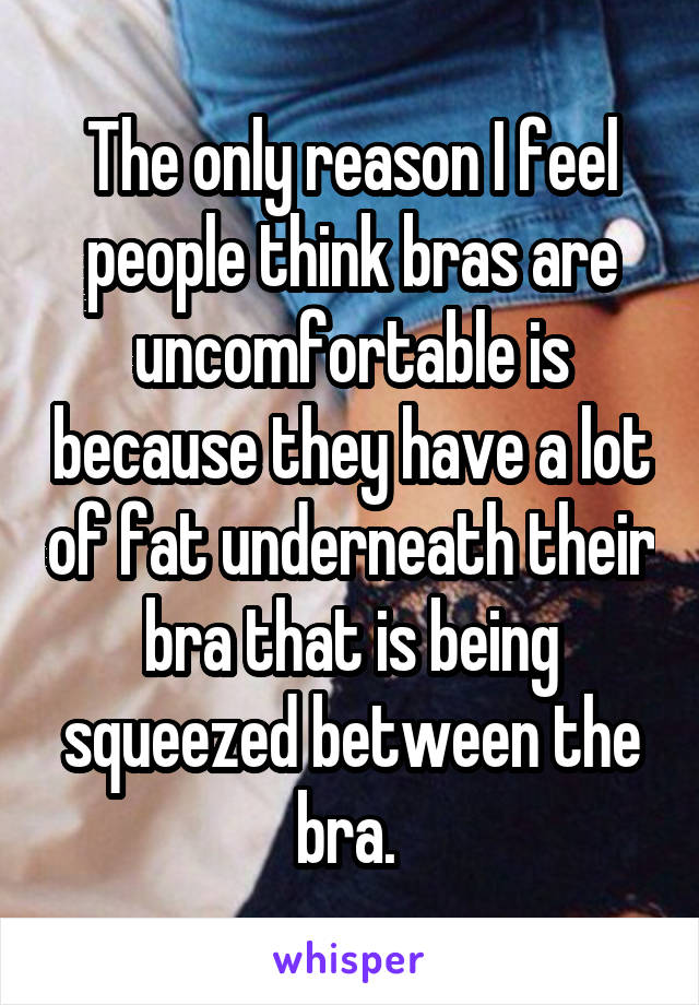 The only reason I feel people think bras are uncomfortable is because they have a lot of fat underneath their bra that is being squeezed between the bra. 