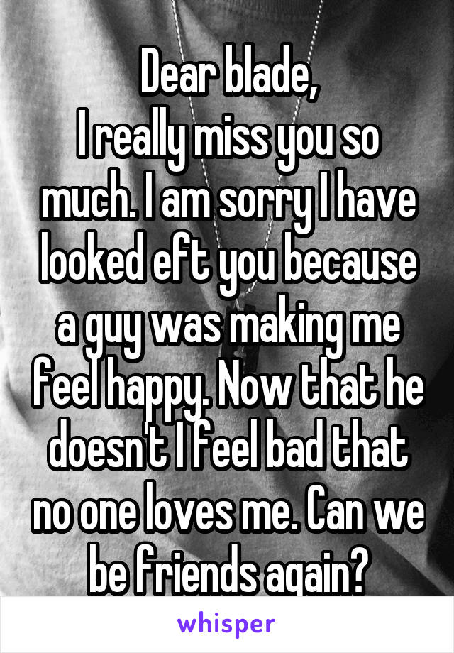 Dear blade,
I really miss you so much. I am sorry I have looked eft you because a guy was making me feel happy. Now that he doesn't I feel bad that no one loves me. Can we be friends again?