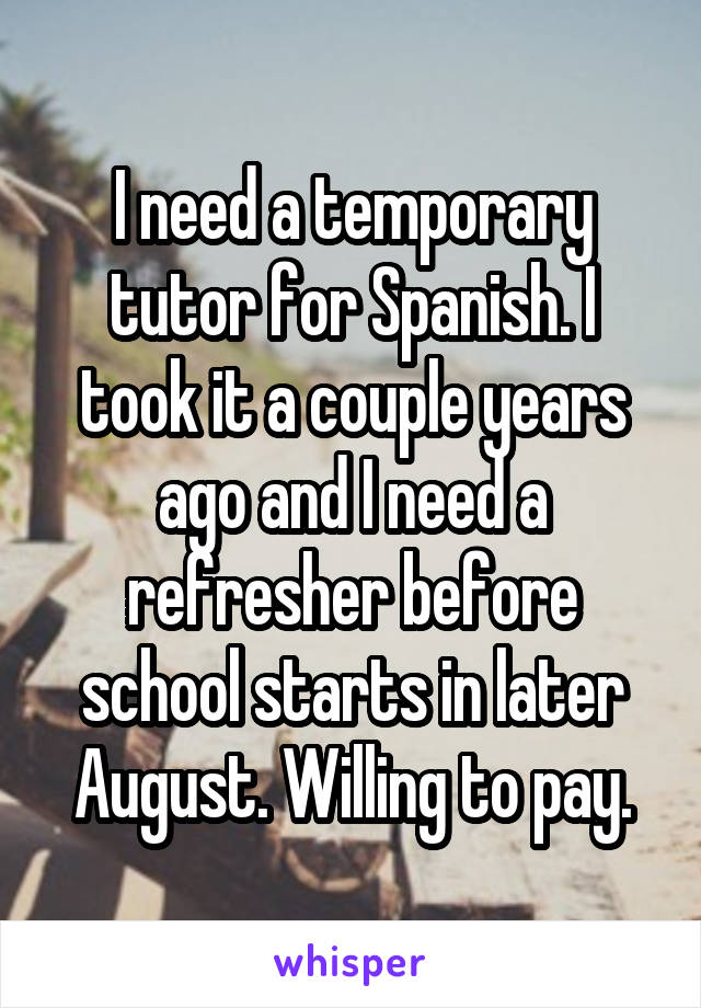 I need a temporary tutor for Spanish. I took it a couple years ago and I need a refresher before school starts in later August. Willing to pay.