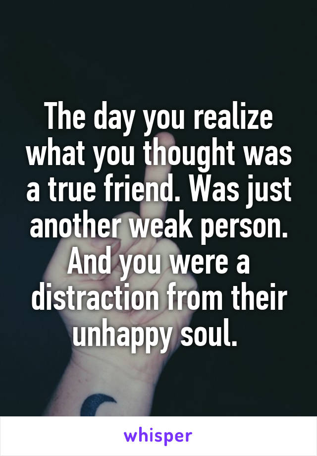 The day you realize what you thought was a true friend. Was just another weak person. And you were a distraction from their unhappy soul. 