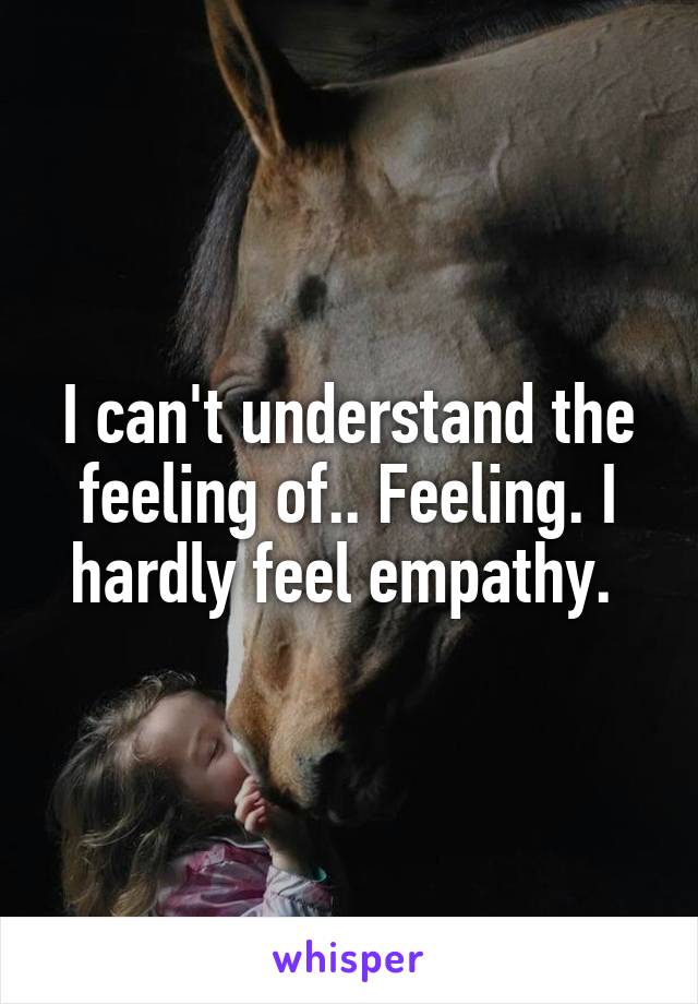 I can't understand the feeling of.. Feeling. I hardly feel empathy. 